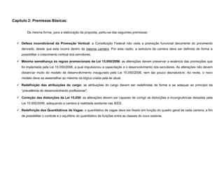 Capítulo 2: Premissas Básicas:


         Da mesma forma, para a elaboração da proposta, partiu-se das seguintes premissas:


   Defesa incondicional da Promoção Vertical: a Constituição Federal não veda a promoção funcional decorrente do provimento
     derivado, desde que esta ocorra dentro da mesma carreira. Por esta razão, a estrutura da carreira deve ser definida de forma a
     possibilitar o crescimento vertical dos servidores;

   Máxima semelhança às regras promocionais da Lei 15.050/2006: as alterações devem preservar a essência das promoções que
     foi implantada pela Lei 15.050/2006, a qual impulsionou a capacitação e o desenvolvimento dos servidores. As alterações não devem
     distanciar muito do modelo de desenvolvimento inaugurado pela Lei 15.050/2006, nem tão pouco desnaturá-lo. Ao revés, o novo
     modelo deve se assemelhar ao máximo da lógica criada pela lei atual;

   Redefinição das atribuições do cargo: as atribuições do cargo devem ser redefinidas de forma a se adequar ao princípio da
     “prevalência do desenvolvimento profissional”;

   Correção das distorções da Lei 15.050: as alterações devem ser capazes de corrigir as distorções e incongruências deixadas pela
     Lei 15.050/2006, adequando a carreira à realidade existente nas IEES;

   Redefinição dos Quantitativos de Vagas: o quantitativo de vagas deve ser fixado em função do quadro geral de cada carreira, a fim
     de possibilitar o controle e o equilíbrio do quantitativo de funções entre as classes do novo sistema.
 