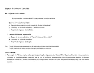 Capítulo 4: Estruturas (ANEXO I)


4.1. Criação de Duas Carreiras:


             A proposta prevê a existência de 02 (duas) carreiras, da seguinte forma:


    Carreira de Gestão Universitária:

          Cargo de denominação única de “Agente de Gestão Universitária”;
          Composta por “Funções Singulares e Multiocupacionais”;
          Requisito de Ingresso: Ensino Médio.


    Carreira Profissional Universitária:

          Cargos de denominação única de “Agente Profissional Universitário”;
          Composta por “Funções Singulares”;
          Requisito de Ingresso: Graduação.


OBS:   Funções Multiocupacionais: são aquelas que não determinam a formação específica (qualquer área).
       Funções Singulares: são aquelas que determinam a formação acadêmica específica.


JUSTIFICATIVA:
 A promoção via PSP, que implica na transposição para funções singulares, atual Classe I (Nível Superior), foi um dos maiores problemas
   na defesa da constitucionalidade, haja vista que se trata de profissões regulamentadas, com complexidade e requisitos de ingresso
   distintos das funções da Classe II (Ensino Médio), o que impossibilita conceituá-las como “funções de um mesmo cargo e de uma mesma
   carreira”.
 