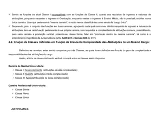 Sendo as funções da atual Classe I incompatíveis com as funções da Classe II, quanto aos requisitos de ingresso e natureza de
   atribuições, porquanto naquelas o ingresso é Graduação, enquanto nestas o ingresso é Ensino Médio, não é possível juntá-las numa
   única carreira, dizer que pertencem à “mesma carreira”, e muito menos classificá-las como sendo de “cargo único”.
 Separando, pois, o conjunto das funções em duas carreiras, agrupando cada qual com o seu idêntico requisito de ingresso e natureza de
   atribuições, tem-se cada função pertencente à sua própria carreira, com requisitos e complexidade de atribuições comuns, possibilitando,
   para cada carreira a promoção vertical, podendo-se, dessa forma, falar em “promoção dentro da mesma carreira”, tal como é o
   entendimento majoritário da Jurisprudência (Vide ADIN 231 e Súmula 685 do STF).
4.2. Criação de Classes Definidas em Função da Crescente Complexidade das Atribuições de um Mesmo Cargo:


          Definidas as carreiras, estas serão compostas por três Classes, as quais foram definidas em função do grau de complexidade e
responsabilidades das atribuições do cargo.
          Assim, a linha de desenvolvimento vertical ocorrerá entre as classes assim dispostas:


Carreira de Gestão Universitária:
    Classe I: Desenvolvimento (atribuições de alta complexidade)

    Classe II: Suporte (atribuições média complexidade)

    Classe III: Apoio (atribuições de baixa complexidade)



Carreira Profissional Universitária:
    Classe Sênior

    Classe Pleno

    Classe Júnior




  JUSTIFICATIVA:
 