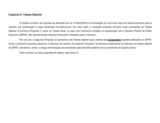 Capítulo 6: Tabela Salarial


          O objetivo primeiro da proposta de alteração da Lei 15.050/2006 foi a formulação de uma nova regra de desenvolvimento para a
carreira, em substituição à regra declarada inconstitucional. Por esta razão, a presente proposta formulou duas simulações de Tabela
Salarial. A primeira (Proposta 1) parte da Tabela Atual, ou seja, sem nenhuma correção ou equiparação com o Quadro Próprio do Poder
Executivo (QPPE), não representando impactos financeiros imediatos para o Governo.

          Por sua vez, a segunda (Proposta 2) apresenta uma Tabela Salarial cujos valores são equiparados àqueles praticados no QPPE.
Como a presente proposta preservou a estrutura da carreira, foi possível “encaixar” tal estrutura exatamente na estrutura da tabela salarial
do QPPE, atendendo, assim, a antiga reivindicação dos servidores pela isonomia salarial com os servidores do Quadro Geral.

          Para conhecer as duas propostas de tabela, vide Anexo II.
 