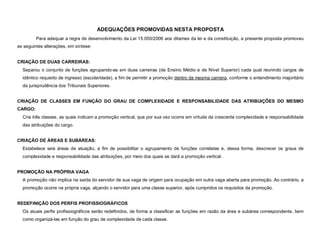 ADEQUAÇÕES PROMOVIDAS NESTA PROPOSTA
         Para adequar a regra de desenvolvimento da Lei 15.050/2006 aos ditames da lei e da constituição, a presente proposta promoveu
as seguintes alterações, em síntese:


CRIAÇÃO DE DUAS CARREIRAS:
  Separou o conjunto de funções agrupando-as em duas carreiras (de Ensino Médio e de Nível Superior) cada qual reunindo cargos de
  idêntico requisito de ingresso (escolaridade), a fim de permitir a promoção dentro da mesma carreira, conforme o entendimento majoritário
  da jurisprudência dos Tribunais Superiores.


CRIAÇÃO DE CLASSES EM FUNÇÃO DO GRAU DE COMPLEXIDADE E RESPONSABILIDADE DAS ATRIBUIÇÕES DO MESMO
CARGO:
  Cria três classes, as quais indicam a promoção vertical, que por sua vez ocorre em virtude da crescente complexidade e responsabilidade
  das atribuições do cargo.


CRIAÇÃO DE ÁREAS E SUBÁREAS:
  Estabelece seis áreas de atuação, a fim de possibilitar o agrupamento de funções correlatas e, dessa forma, descrever os graus de
  complexidade e responsabilidade das atribuições, por meio dos quais se dará a promoção vertical.


PROMOÇÃO NA PRÓPRIA VAGA
  A promoção não implica na saída do servidor de sua vaga de origem para ocupação em outra vaga aberta para promoção. Ao contrário, a
  promoção ocorre na própria vaga, alçando o servidor para uma classe superior, após cumpridos os requisitos da promoção.


REDEFINIÇÃO DOS PERFIS PROFISSIOGRÁFICOS
  Os atuais perfis profissiográficos serão redefinidos, de forma a classificar as funções em razão da área e subárea correspondente, bem
  como organizá-las em função do grau de complexidade de cada classe.
 