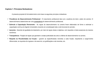 Capítulo 1: Princípios Norteadores:


         A presente proposta foi formulada tendo como base os seguintes princípios norteadores:


   Prevalência do Desenvolvimento Profissional - O crescimento profissional deve ser a essência de todo o plano de carreira. O
     desenvolvimento salarial deve ser uma conseqüência do desenvolvimento profissional;

   Estímulo à Capacitação Permanente - As regras de desenvolvimento na carreira foram elaboradas de forma a estimular a
     capacitação contínua do Agente Universitário, levando em consideração toda a vida funcional do servidor;

   Isonomia - Garantia da igualdade de tratamento, por meio de regras claras e objetivas, com requisitos a todos acessíveis de maneira
     isonômica;

   Transparência - Fixação de regras que garantam a ampla publicidade dos atos e critérios de desenvolvimento na carreira;

   Respeito às Peculiaridades da Função – garantir as especificidades inerentes a cada função, respeitando a carga-horária
     diferenciada, os requisitos de ingresso e de exercício, as gratificações a ela inerentes, etc.
 
