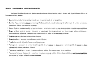 Capítulo 3: Definições do Direito Administrativo:


           A presente proposta foi construída segundo a linha conceitual majoritariamente aceita e adotada pela Jurisprudência e Doutrina do
Direito Administrativo, a saber:


    Quadro: Conjunto das Carreiras integrantes de uma mesa organização de serviço público;

    Carreira: Agrupamento de classes da mesma profissão ou atividade, escalonadas segundo a hierarquia do serviço, para acesso
      privativo dos titulares dos cargos que a integram;

    Classe: Conjunto de cargos/funções da mesma natureza e semelhantes quanto ao grau de complexidade e nível de responsabilidade;

    Cargo: Unidade funcional básica e indivisível na organização do serviço público, com denominação própria, atribuições e
      responsabilidades especificas, para ser provido e exercido por um titular, na forma estabelecida em lei;

    Cargo em Carreira: é o cargo escalonado em Classes;

    Cargo Isolado: é o cargo que não está escalonado em Classes;

    Função: Conjunto de atribuições/tarefas cometidas ao cargo;

    Promoção: é a passagem do servidor do último padrão de uma classe ou classe, para o primeiro padrão da classe ou classe
      imediatamente superior, da mesma Carreira;

    Provimento Originário: é a primeira investidura no serviço público. Ocorre somente por concurso público;

    Provimento Derivado: é a segunda e posteriores investidura no serviço público. Existem duas modalidades: por concurso público,
      para o cargo em carreira (ingresso), ou por promoção.
 