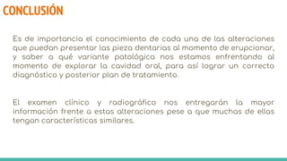 CONCLUSIÓN
Es de importancia el conocimiento de cada una de las alteraciones
que puedan presentar las pieza dentarias al momento de erupcionar,
y saber a qué variante patológica nos estamos enfrentando al
momento de explorar la cavidad oral, para así lograr un correcto
diagnóstico y posterior plan de tratamiento.
El examen clínico y radiográfico nos entregarán la mayor
información frente a estas alteraciones pese a que muchas de ellas
tengan características similares.
 