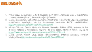 BIBLIOGRAFÍA
1. Philip Sapp, J., Eversole, L. R., & Wysocki, G. P. (2004). Patología oral y maxilofacial
contemporánea (2a. ed.). Amsterdam [etc.]: Elsevier.
2. Macías-Escalada E, Cobo-Plana J, Carlos-Villafranca F. de, Pardo-López B. Abordaje
ortodóncico quirúrgico de las inclusiones dentarias. RCOE 2005;10(1):69-82.
https://scielo.isciii.es/pdf/rcoe/v10n1/clinica1.PD
3. Nicole Chicurel, Cecilia Guerrero, Manuel Salvador Robles. (2016). Manejo de los
dientes natales y neonatales. Reporte de dos casos.. REVISTA ADM , 73, 92-95
https://www.medigraphic.com/pdfs/adm/od-2016/od162h.pdf
4. Elena Morán, Yulien Cruz. (2001) Pericoronaritis, criterios actuales, revisión
bibliográfica http://scielo.sld.cu/pdf/est/v38n3/est07301.pdf
 