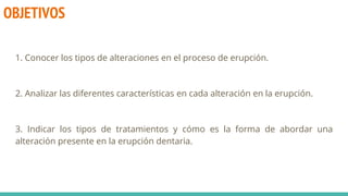 OBJETIVOS
1. Conocer los tipos de alteraciones en el proceso de erupción.
2. Analizar las diferentes características en cada alteración en la erupción.
3. Indicar los tipos de tratamientos y cómo es la forma de abordar una
alteración presente en la erupción dentaria.
 