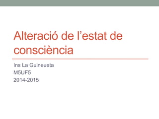 Alteració de l’estat de 
consciència 
Ins La Guineueta 
M5UF5 
2014-2015 
 