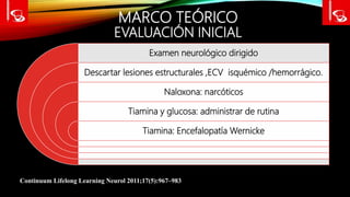 MARCO TEÓRICO
EVALUACIÓN INICIAL
Continuum Lifelong Learning Neurol 2011;17(5):967–983
Examen neurológico dirigido
Descartar lesiones estructurales ,ECV isquémico /hemorrágico.
Naloxona: narcóticos
Tiamina y glucosa: administrar de rutina
Tiamina: Encefalopatía Wernicke
 