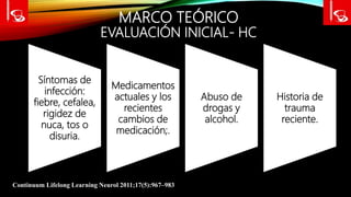 MARCO TEÓRICO
EVALUACIÓN INICIAL- HC
Continuum Lifelong Learning Neurol 2011;17(5):967–983
Síntomas de
infección:
fiebre, cefalea,
rigidez de
nuca, tos o
disuria.
Medicamentos
actuales y los
recientes
cambios de
medicación;.
Abuso de
drogas y
alcohol.
Historia de
trauma
reciente.
 