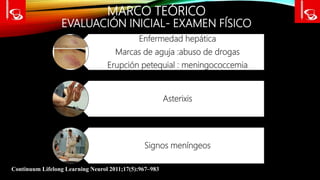 MARCO TEÓRICO
EVALUACIÓN INICIAL- EXAMEN FÍSICO
Continuum Lifelong Learning Neurol 2011;17(5):967–983
Enfermedad hepática
Marcas de aguja :abuso de drogas
Erupción petequial : meningococcemia
Asterixis
Signos meníngeos
 