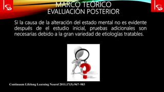 MARCO TEÓRICO
EVALUACIÓN POSTERIOR
Continuum Lifelong Learning Neurol 2011;17(5):967–983
Si la causa de la alteración del estado mental no es evidente
después de el estudio inicial, pruebas adicionales son
necesarias debido a la gran variedad de etiologías tratables.
 