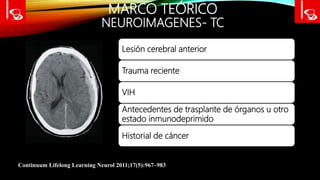 MARCO TEÓRICO
NEUROIMAGENES- TC
Continuum Lifelong Learning Neurol 2011;17(5):967–983
Lesión cerebral anterior
Trauma reciente
VIH
Antecedentes de trasplante de órganos u otro
estado inmunodeprimido
Historial de cáncer
 