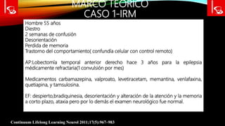 MARCO TEÓRICO
CASO 1-IRM
Continuum Lifelong Learning Neurol 2011;17(5):967–983
Hombre 55 años
Diestro
2 semanas de confusión
Desorientación
Perdida de memoria
Trastorno del comportamiento( confundía celular con control remoto)
AP:Lobectomía temporal anterior derecho hace 3 años para la epilepsia
médicamente refractaria(1 convulsión por mes)
Medicamentos carbamazepina, valproato, levetiracetam, memantina, venlafaxina,
quetiapina, y tamsulosina.
EF: despierto,bradiquinesia, desorientación y alteración de la atención y la memoria
a corto plazo, ataxia pero por lo demás el examen neurológico fue normal.
 