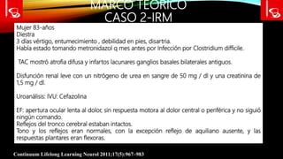 MARCO TEÓRICO
CASO 2-IRM
Continuum Lifelong Learning Neurol 2011;17(5):967–983
Mujer 83-años
Diestra
3 días vértigo, entumecimiento , debilidad en pies, disartria.
Había estado tomando metronidazol q mes antes por Infección por Clostridium difficile.
TAC mostró atrofia difusa y infartos lacunares ganglios basales bilaterales antiguos.
Disfunción renal leve con un nitrógeno de urea en sangre de 50 mg / dl y una creatinina de
1,5 mg / dl.
Uroanálisis: IVU: Cefazolina
EF: apertura ocular lenta al dolor, sin respuesta motora al dolor central o periférica y no siguió
ningún comando.
Reflejos del tronco cerebral estaban intactos.
Tono y los reflejos eran normales, con la excepción reflejo de aquiliano ausente, y las
respuestas plantares eran flexoras.
 