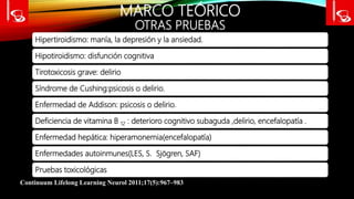 MARCO TEÓRICO
OTRAS PRUEBAS
Hipertiroidismo: manía, la depresión y la ansiedad.
Hipotiroidismo: disfunción cognitiva
Tirotoxicosis grave: delirio
Síndrome de Cushing:psicosis o delirio.
Enfermedad de Addison: psicosis o delirio.
Deficiencia de vitamina B 12 : deterioro cognitivo subaguda ,delirio, encefalopatía .
Enfermedad hepática: hiperamonemia(encefalopatía)
Enfermedades autoinmunes(LES, S. Sjögren, SAF)
Pruebas toxicológicas
Continuum Lifelong Learning Neurol 2011;17(5):967–983
 