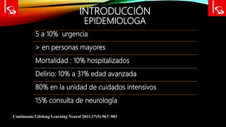 INTRODUCCIÓN
EPIDEMIOLOGA
5 a 10% urgencia
> en personas mayores
Mortalidad : 10% hospitalizados
Delirio: 10% a 31% edad avanzada
80% en la unidad de cuidados intensivos
15% consulta de neurología
Continuum Lifelong Learning Neurol 2011;17(5):967–983
 