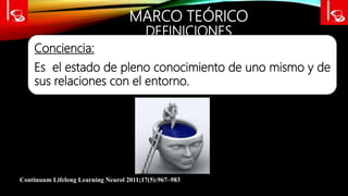 MARCO TEÓRICO
DEFINICIONES
Conciencia:
Es el estado de pleno conocimiento de uno mismo y de
sus relaciones con el entorno.
Continuum Lifelong Learning Neurol 2011;17(5):967–983
 