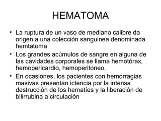 HEMATOMA
• La ruptura de un vaso de mediano calibre da
origen a una colección sanguinea denominada
hemtatoma
• Los grandes acúmulos de sangre en alguna de
las cavidades corporales se llama hemotórax,
hemopericardio, hemoperitoneo.
• En ocasiones, los pacientes con hemorragias
masivas presentan ictericia por la intensa
destrucción de los hematíes y la liberación de
bilirrubina a circulación
 