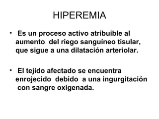 HIPEREMIA
• Es un proceso activo atribuible al
aumento del riego sanguíneo tisular,
que sigue a una dilatación arteriolar.
• El tejido afectado se encuentra
enrojecido debido a una ingurgitación
con sangre oxigenada.
 