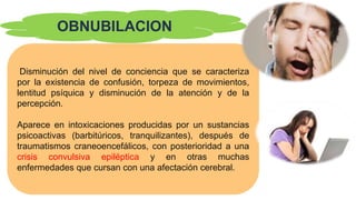 OBNUBILACION
Disminución del nivel de conciencia que se caracteriza
por la existencia de confusión, torpeza de movimientos,
lentitud psíquica y disminución de la atención y de la
percepción.
Aparece en intoxicaciones producidas por un sustancias
psicoactivas (barbitúricos, tranquilizantes), después de
traumatismos craneoencefálicos, con posterioridad a una
crisis convulsiva epiléptica y en otras muchas
enfermedades que cursan con una afectación cerebral.
 