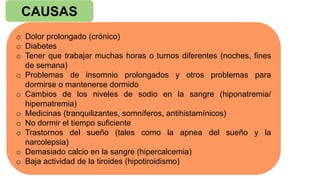 CAUSAS
o Dolor prolongado (crónico)
o Diabetes
o Tener que trabajar muchas horas o turnos diferentes (noches, fines
de semana)
o Problemas de insomnio prolongados y otros problemas para
dormirse o mantenerse dormido
o Cambios de los niveles de sodio en la sangre (hiponatremia/
hipernatremia)
o Medicinas (tranquilizantes, somníferos, antihistamínicos)
o No dormir el tiempo suficiente
o Trastornos del sueño (tales como la apnea del sueño y la
narcolepsia)
o Demasiado calcio en la sangre (hipercalcemia)
o Baja actividad de la tiroides (hipotiroidismo)
 