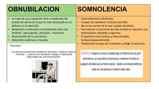 OBNUBILACION SOMNOLENCIA
• se trata de una reducción leve o moderada del
estado de alerta en la que lo más destacado es un
defecto en la atención
• Responde a estímulos correctamente pero con
lentitud . (percepción, atención , memoria)
• Disminución de la conciencia
• Distorsión auditivas y visuales
• Anormalmente soñoliento.
• Incapaz de obedecer ordenes sencillas.
• No se da cuenta de lo que sucede alrededor
• Para extraer al paciente de este estado se requiere una
estimulación repetida y vigorosa.
• El paciente esta confuso y desorientado
temporoespacialmente,
• Totalmente Incapaz de mantener y dirigir la atencion.
 
