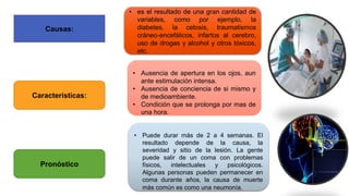 Causas:
• es el resultado de una gran cantidad de
variables, como por ejemplo, la
diabetes, la cetosis, traumatismos
cráneo-encefálicos, infartos al cerebro,
uso de drogas y alcohol y otros tóxicos,
etc.
Características:
Pronóstico
• Ausencia de apertura en los ojos, aun
ante estimulación intensa.
• Ausencia de conciencia de si mismo y
de medioambiente.
• Condición que se prolonga por mas de
una hora.
• Puede durar más de 2 a 4 semanas. El
resultado depende de la causa, la
severidad y sitio de la lesión. La gente
puede salir de un coma con problemas
físicos, intelectuales y psicológicos.
Algunas personas pueden permanecer en
coma durante años, la causa de muerte
más común es como una neumonía.
 