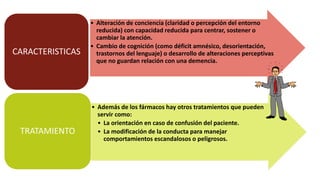 • Alteración de conciencia (claridad o percepción del entorno
reducida) con capacidad reducida para centrar, sostener o
cambiar la atención.
• Cambio de cognición (como déficit amnésico, desorientación,
trastornos del lenguaje) o desarrollo de alteraciones perceptivas
que no guardan relación con una demencia.
CARACTERISTICAS
• Además de los fármacos hay otros tratamientos que pueden
servir como:
• La orientación en caso de confusión del paciente.
• La modificación de la conducta para manejar
comportamientos escandalosos o peligrosos.
TRATAMIENTO
 