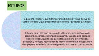 ESTUPOR
la palabra “stupor”, que significa “aturdimiento” y que deriva del
verbo “stupere”, que puede traducirse como “quedarse pasmado”.
Estupor es un término que puede utilizarse como sinónimo de
asombro, sorpresa, extrañación o pasmo. Cuando una persona
siente estupor, queda casi paralizada ante una determinada
situación y no logra reaccionar de manera inmediata, necesitando
tiempo para asimilar lo visto o registrado y actuar en consecuencia.
 