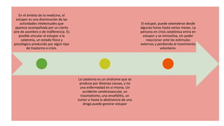 En el ámbito de la medicina, el
estupor es una disminución de las
actividades intelectuales que
aparece acompañada por un cierto
aire de asombro o de indiferencia. Es
posible vincular el estupor a la
catatonia, un estado físico y
psicológico producido por algún tipo
de trastorno o crisis.
La catatonia es un síndrome que se
produce por diversas causas, y no
una enfermedad en sí misma. Un
accidente cerebrovascular, un
traumatismo, una encefalitis, un
tumor o hasta la abstinencia de una
droga puede generar estupor
El estupor, puede extenderse desde
algunas horas hasta varios meses. La
persona en crisis catatónica entra en
estupor y se inmoviliza, sin poder
reaccionar ante los estímulos
externos y perdiendo el movimiento
voluntario.
 