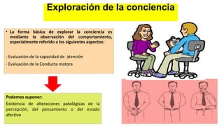 Exploración de la conciencia
• La forma básica de explorar la conciencia es
mediante la observación del comportamiento,
especialmente referido a los siguientes aspectos:
- Evaluación de la capacidad de atención
- Evaluación de la Conducta motora
Podemos suponer:
Existencia de alteraciones patológicas de la
percepción, del pensamiento o del estado
afectivo
 
