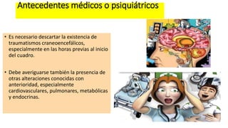 Antecedentes médicos o psiquiátricos
• Es necesario descartar la existencia de
traumatismos craneoencefálicos,
especialmente en las horas previas al inicio
del cuadro.
• Debe averiguarse también la presencia de
otras alteraciones conocidas con
anterioridad, especialmente
cardiovasculares, pulmonares, metabólicas
y endocrinas.
 