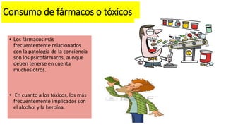 Consumo de fármacos o tóxicos
• Los fármacos más
frecuentemente relacionados
con la patología de la conciencia
son los psicofármacos, aunque
deben tenerse en cuenta
muchos otros.
• En cuanto a los tóxicos, los más
frecuentemente implicados son
el alcohol y la heroína.
 