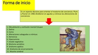 Forma de inicio
Es un aspecto decisivo para orientar el trastorno de conciencia. Plum
y Posner en 1982 dividieron en agudas y crónicas las alteraciones de
conciencia:
1. Obnubilación y confusión mental Estupor
2. Delirio
3. Coma
4. Alteraciones subagudas o crónicas:
5. Demencia
6. Hipersomnia
7. Estado vegetativo
8. Mutismo acinético
9. Síndrome apático
10. Síndrome de encerramiento
11. Muerte cerebral
 