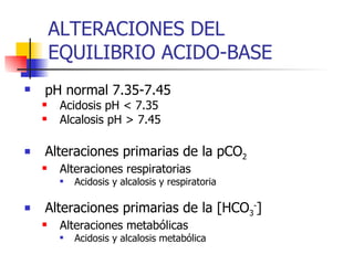 ALTERACIONES DEL  EQUILIBRIO ACIDO-BASE pH normal 7.35-7.45 Acidosis pH < 7.35  Alcalosis pH > 7.45 Alteraciones primarias de la pCO 2 Alteraciones respiratorias Acidosis y alcalosis y respiratoria Alteraciones primarias de la [HCO 3 - ] Alteraciones metabólicas Acidosis y alcalosis metabólica 