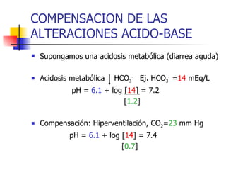 COMPENSACION DE LAS ALTERACIONES ACIDO-BASE Supongamos una acidosis metabólica (diarrea aguda) Acidosis metabólica  HCO 3 -   Ej. HCO 3 -  = 14  mEq/L pH =  6.1  + log [ 14 ] = 7.2 [ 1.2 ] Compensación: Hiperventilación, CO 2 = 23  mm Hg pH =  6.1  + log [ 14 ] = 7.4 [ 0.7 ] 