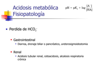 Acidosis metabólica  Fisiopatología Perdida de HCO 3 - Gastrointestinal Diarrea, drenaje biliar o pancréatico, ureterosigmoidostomia Renal Acidosis tubular renal, cetoacidosis, alcalosis respiratoria crónica 