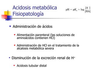 Acidosis metabólica  Fisiopatología Administración de ácidos Alimentación parenteral (las soluciones de aminoácidos contienen HCl) Administración de HCl en el tratamiento de la alcalosis metabólica severa Disminución de la excreción renal de H + Acidosis tubular distal 