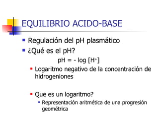 EQUILIBRIO ACIDO-BASE Regulación del pH plasmático ¿Qué es el pH? pH = - log [H + ] Logaritmo negativo de la concentración de hidrogeniones Que es un logaritmo? Representación aritmética de una progresión geométrica  