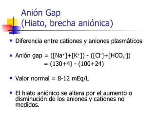 Anión Gap  (Hiato, brecha aniónica) Diferencia entre cationes y aniones plasmáticos Anión gap = ([Na + ]+[K + ]) - ([Cl - ]+[HCO 3 - ]) = (130+4) - (100+24) Valor normal = 8-12 mEq/L El hiato aniónico se altera por el aumento o disminución de los aniones y cationes no medidos. 