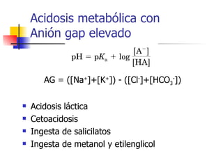 Acidosis metabólica con Anión gap elevado AG = ([Na + ]+[K + ]) - ([Cl - ]+[HCO 3 - ]) Acidosis láctica Cetoacidosis Ingesta de salicilatos Ingesta de metanol y etilenglicol 