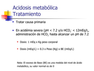 Acidosis metabólica  Tratamiento Tratar causa primaria En acidémia severa (pH < 7.2 y/o HCO 3 -  < 12mEq/L, administración de HCO 3 -  hasta alcanzar un pH de 7.2  Dosis: 1 mEq x Kg peso corporal Dosis (mEq/L) = 0.3 x Peso (Kg) x BE (mEq/L) Nota: El exceso de Base (BE) es una medida del nivel de ácido  metabólico, su valor normal es de 0 