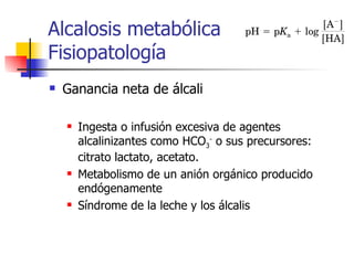 Alcalosis metabólica Fisiopatología Ganancia neta de álcali Ingesta o infusión excesiva de agentes alcalinizantes como HCO 3 -  o sus precursores: citrato lactato, acetato. Metabolismo de un anión orgánico producido endógenamente Síndrome de la leche y los álcalis 