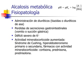 Alcalosis metabólica Fisiopatología Administración de diuréticos (tiazidas o diuréticos de asa) Perdidas de secreciones gastrointestinales (vomito o succión gástrica) Déficit severo de K + Actividad mineralocorticoide aumentada: Síndrome de Cushing, hiperaldosteronismo primario o secundario, fármacos con actividad mineralocorticoide: cortisona, prednisona, prednisolona. 