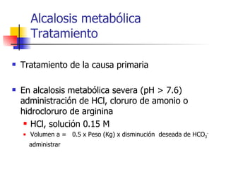 Alcalosis metabólica Tratamiento Tratamiento de la causa primaria En alcalosis metabólica severa (pH > 7.6) administración de HCl, cloruro de amonio o hidrocloruro de arginina HCl, solución 0.15 M  Volumen a =  0.5 x Peso (Kg) x disminución  deseada de HCO 3 - administrar  