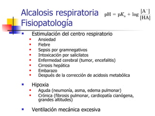 Alcalosis respiratoria Fisiopatología Estimulación del centro respiratorio Ansiedad Fiebre Sepsis por gramnegativos Intoxicación por salicilatos Enfermedad cerebral (tumor, encefalitis) Cirrosis hepática Embarazo Después de la corrección de acidosis metabólica Hipoxia Aguda (neumonía, asma, edema pulmonar) Crónica (fibrosis pulmonar,  cardiopatía cianógena, grandes altitudes) Ventilación mecánica excesiva 