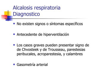 Alcalosis respiratoria  Diagnostico No existen signos o síntomas específicos Antecedente de hiperventilación Los casos graves pueden presentar signo de  de Chvosteek y de Trousseau, parestesias peribucales, acroparestesia, y calambres  Gasometría arterial 