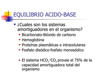 EQUILIBRIO ACIDO-BASE ¿Cuales son los sistemas amortiguadores en el organismo? Bicarbonato-Bióxido de carbono Hemoglobina Proteínas plasmáticas e intracelulares Fosfato disódico-fosfato monosódico El sistema HCO 3 -/ CO 2  provee el 75% de la capacidad amortiguadora total del organismo 