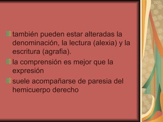 también pueden estar alteradas la denominación, la lectura (alexia) y la escritura (agrafia).  la comprensión es mejor que la expresión  suele acompañarse de paresia del hemicuerpo derecho  