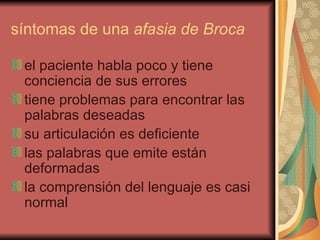 síntomas de una  afasia de Broca   el paciente habla poco y tiene conciencia de sus errores  tiene problemas para encontrar las palabras deseadas  su articulación es deficiente  las palabras que emite están deformadas  la comprensión del lenguaje es casi normal  